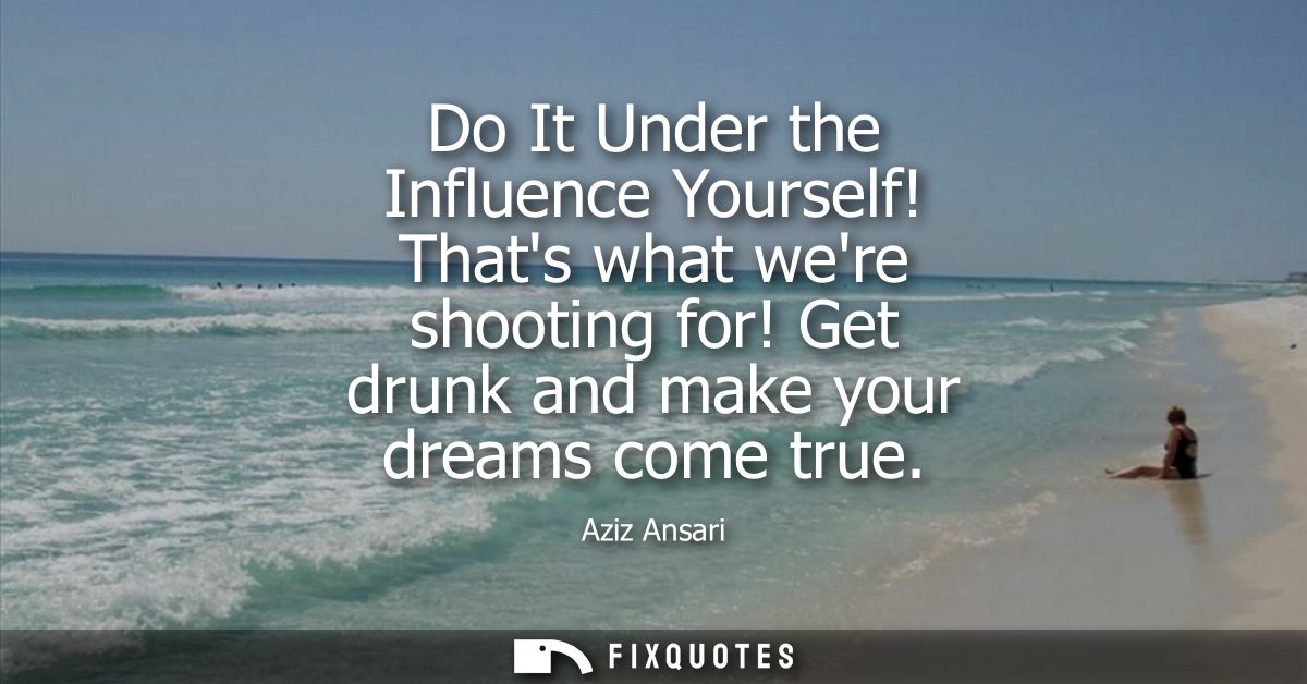 Do It Under the Influence Yourself! Thats what were shooting for! Get drunk and make your dreams come true