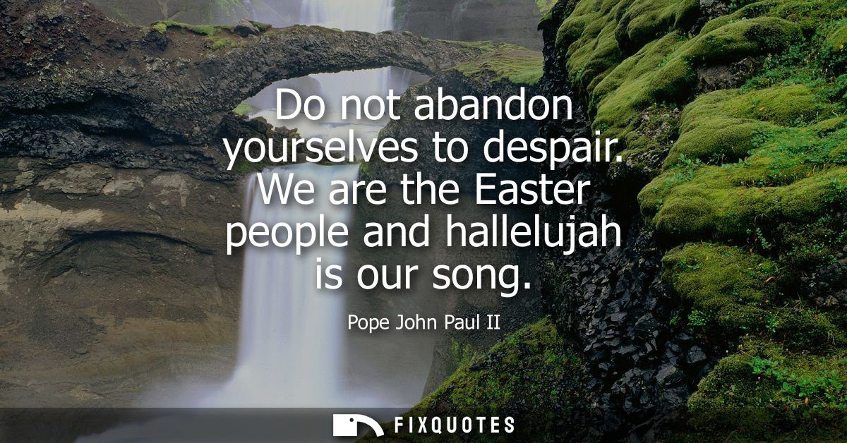 Do not abandon yourselves to despair. We are the Easter people and hallelujah is our song