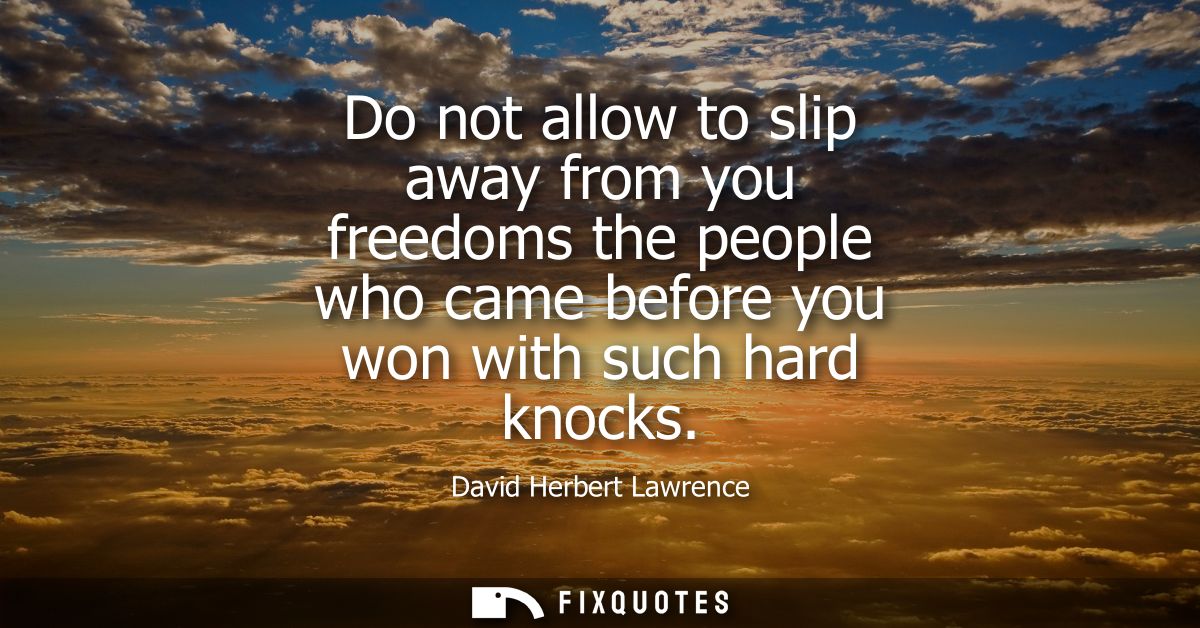 Do not allow to slip away from you freedoms the people who came before you won with such hard knocks