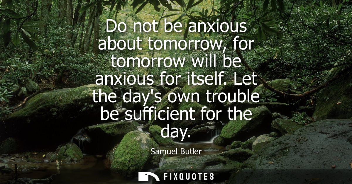 Do not be anxious about tomorrow, for tomorrow will be anxious for itself. Let the days own trouble be sufficient for th