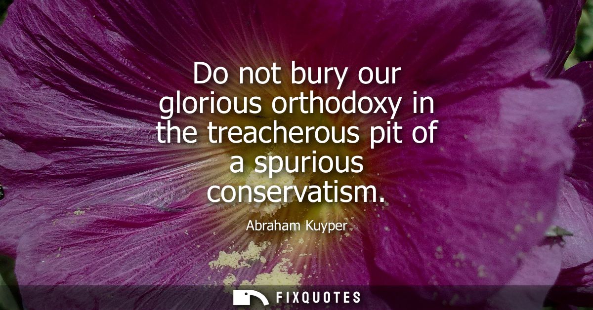 Do not bury our glorious orthodoxy in the treacherous pit of a spurious conservatism