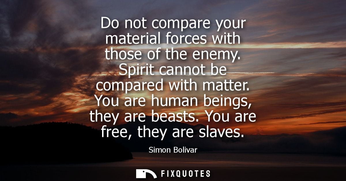 Do not compare your material forces with those of the enemy. Spirit cannot be compared with matter. You are human beings
