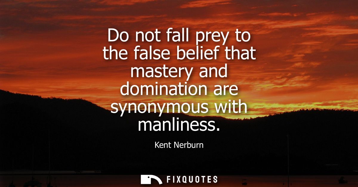 Do not fall prey to the false belief that mastery and domination are synonymous with manliness