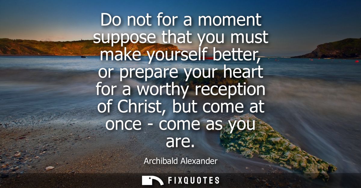 Do not for a moment suppose that you must make yourself better, or prepare your heart for a worthy reception of Christ, 