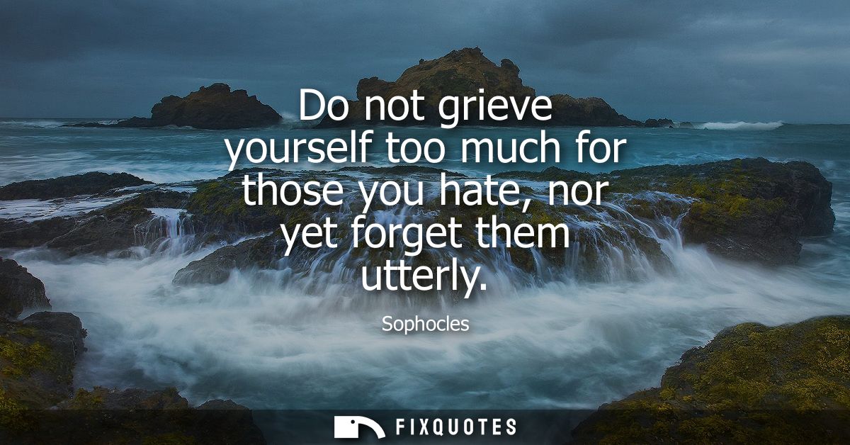 Do not grieve yourself too much for those you hate, nor yet forget them utterly