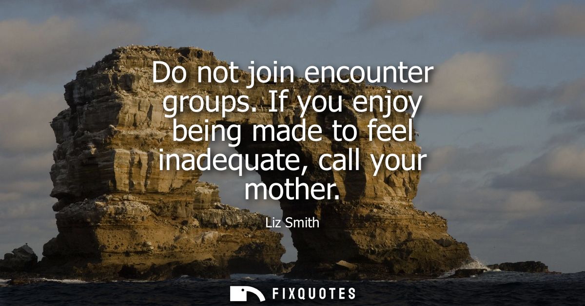 Do not join encounter groups. If you enjoy being made to feel inadequate, call your mother