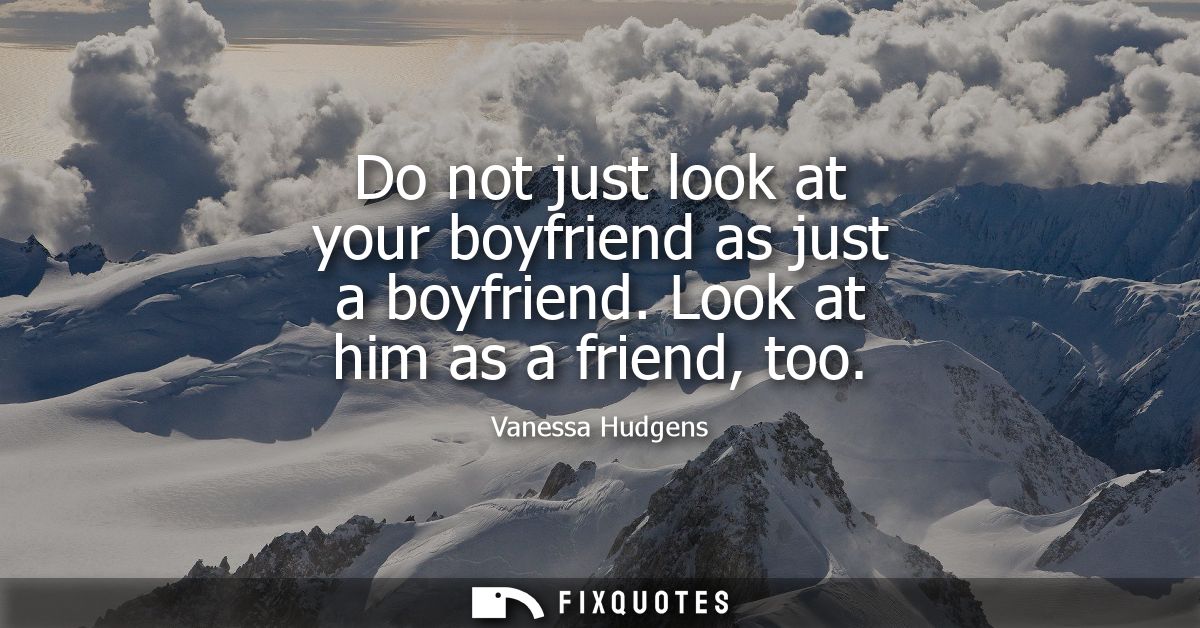 Do not just look at your boyfriend as just a boyfriend. Look at him as a friend, too
