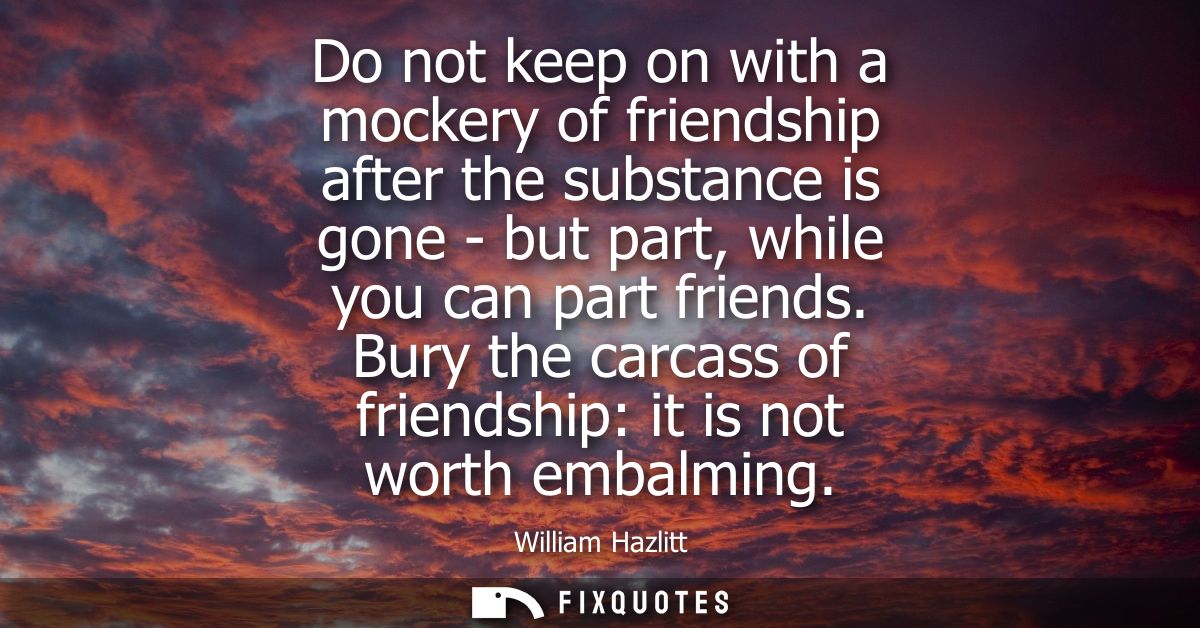 Do not keep on with a mockery of friendship after the substance is gone - but part, while you can part friends.