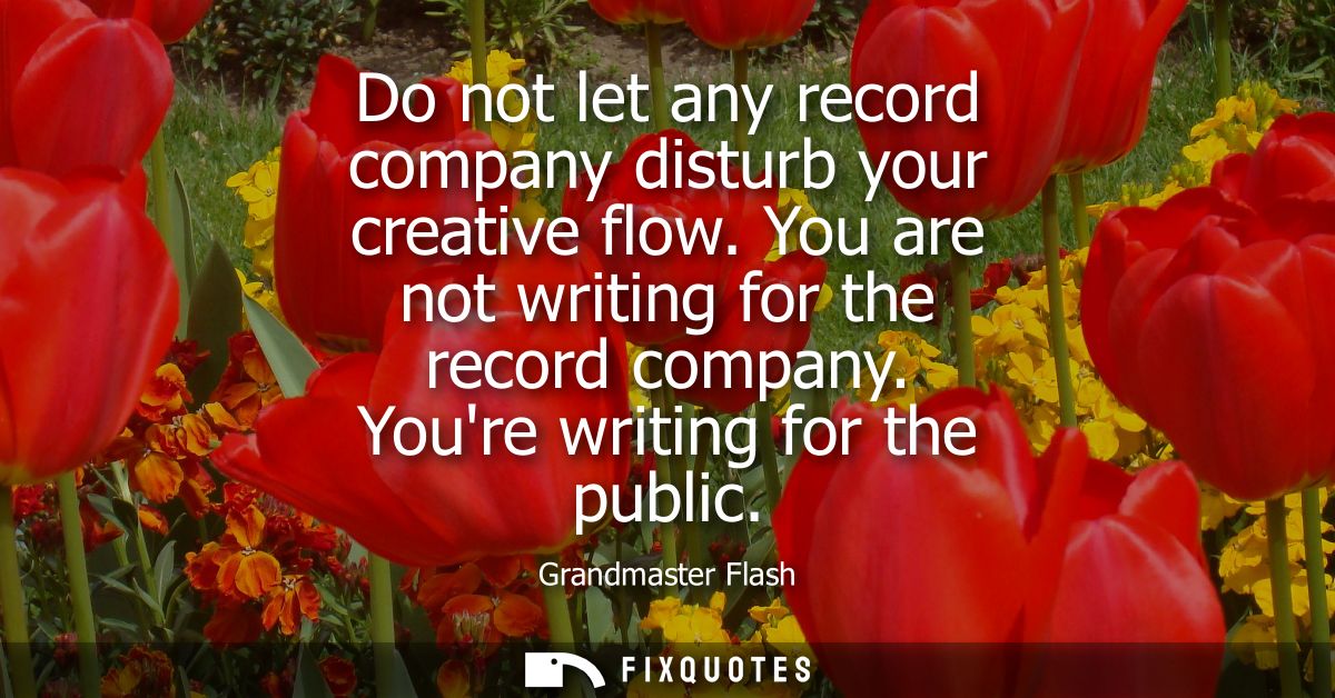 Do not let any record company disturb your creative flow. You are not writing for the record company. Youre writing for 