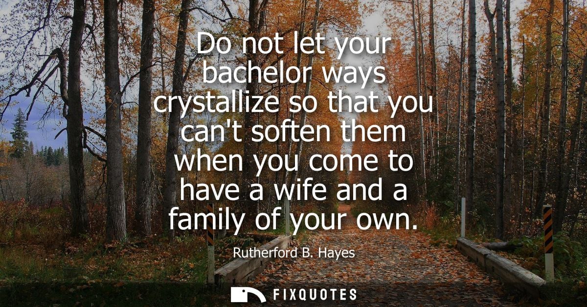 Do not let your bachelor ways crystallize so that you cant soften them when you come to have a wife and a family of your