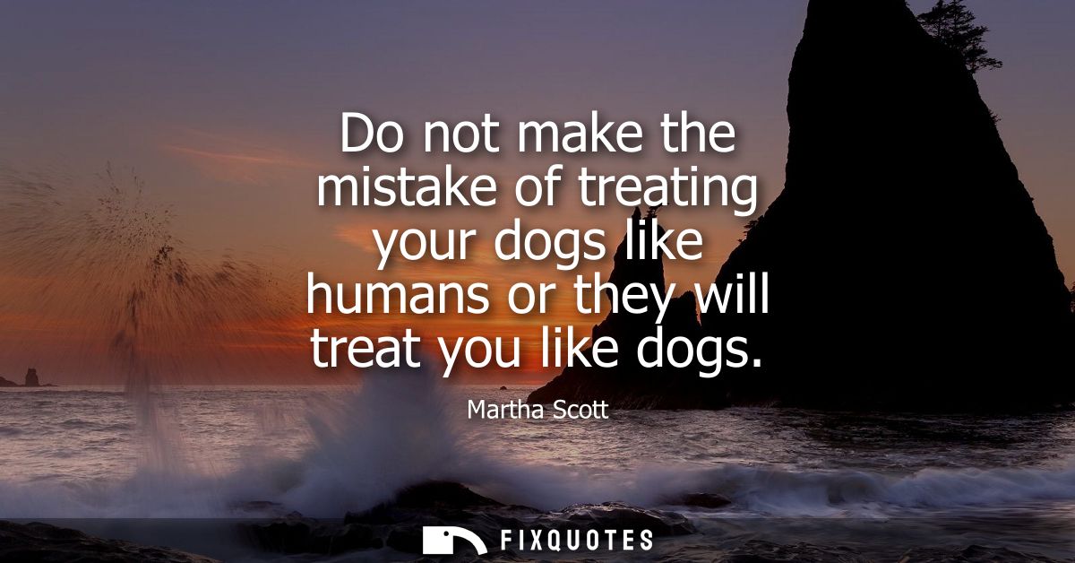 Do not make the mistake of treating your dogs like humans or they will treat you like dogs