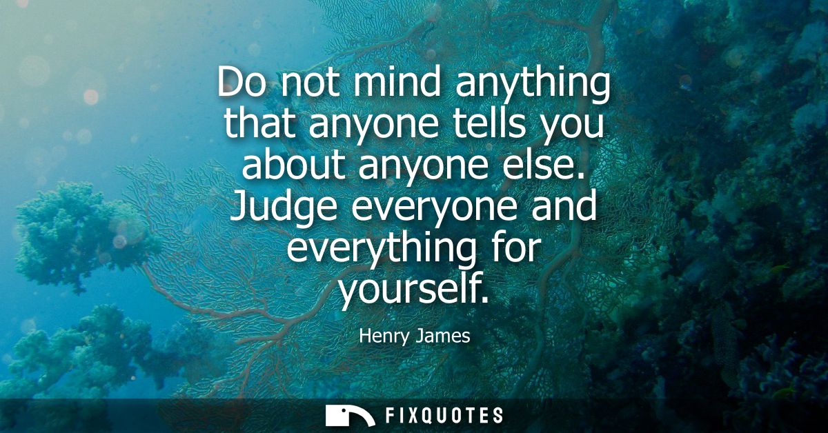 Do not mind anything that anyone tells you about anyone else. Judge everyone and everything for yourself