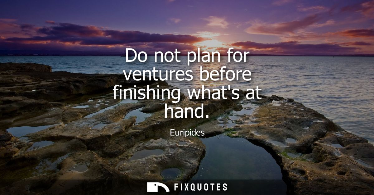 Do not plan for ventures before finishing whats at hand