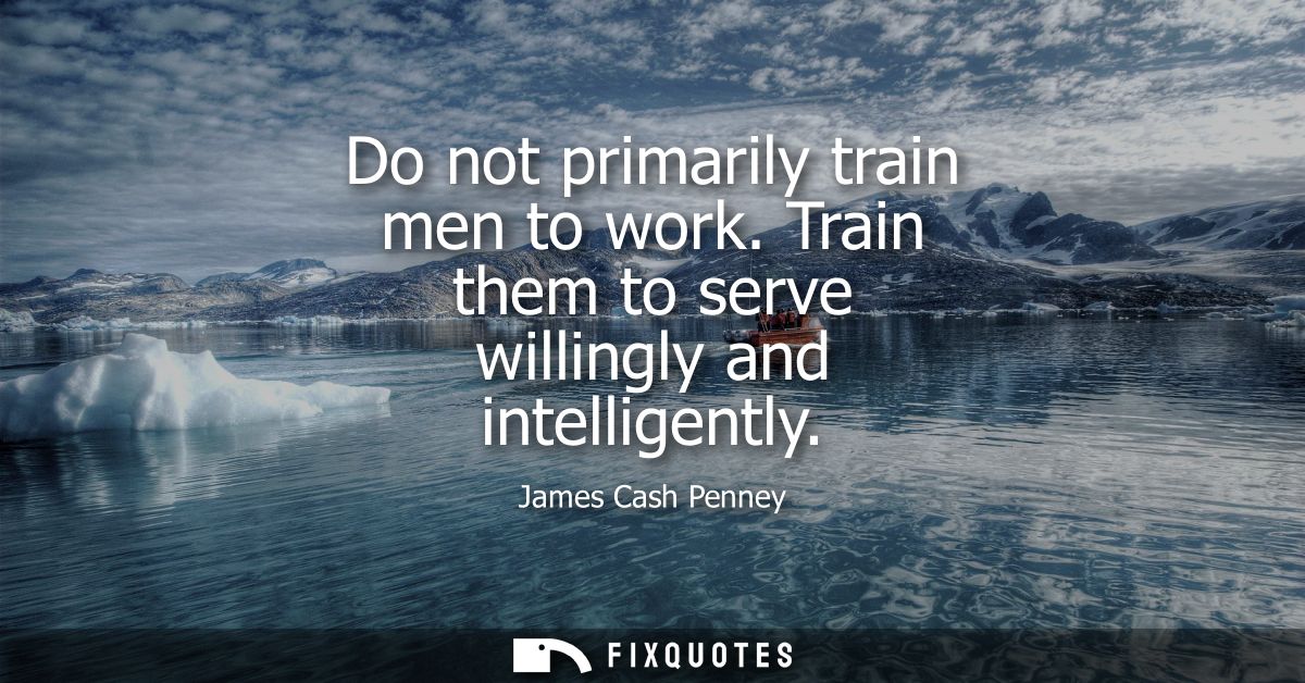 Do not primarily train men to work. Train them to serve willingly and intelligently