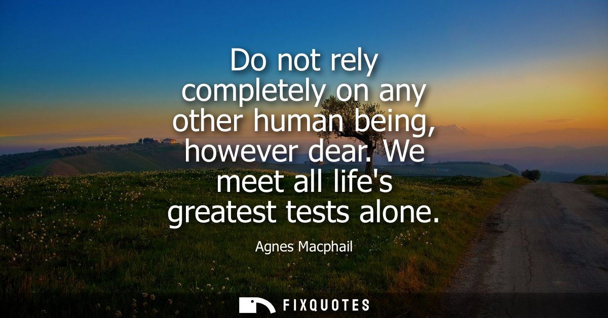 Do not rely completely on any other human being, however dear. We meet all lifes greatest tests alone - Agnes Macphail