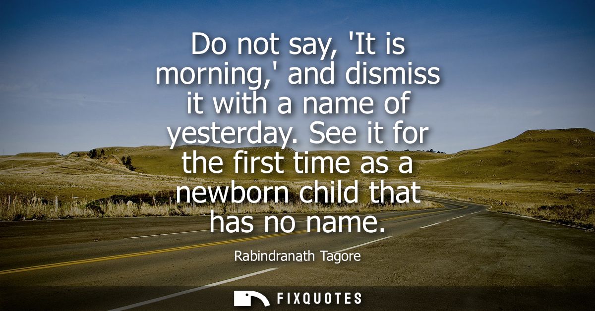 Do not say, It is morning, and dismiss it with a name of yesterday. See it for the first time as a newborn child that ha
