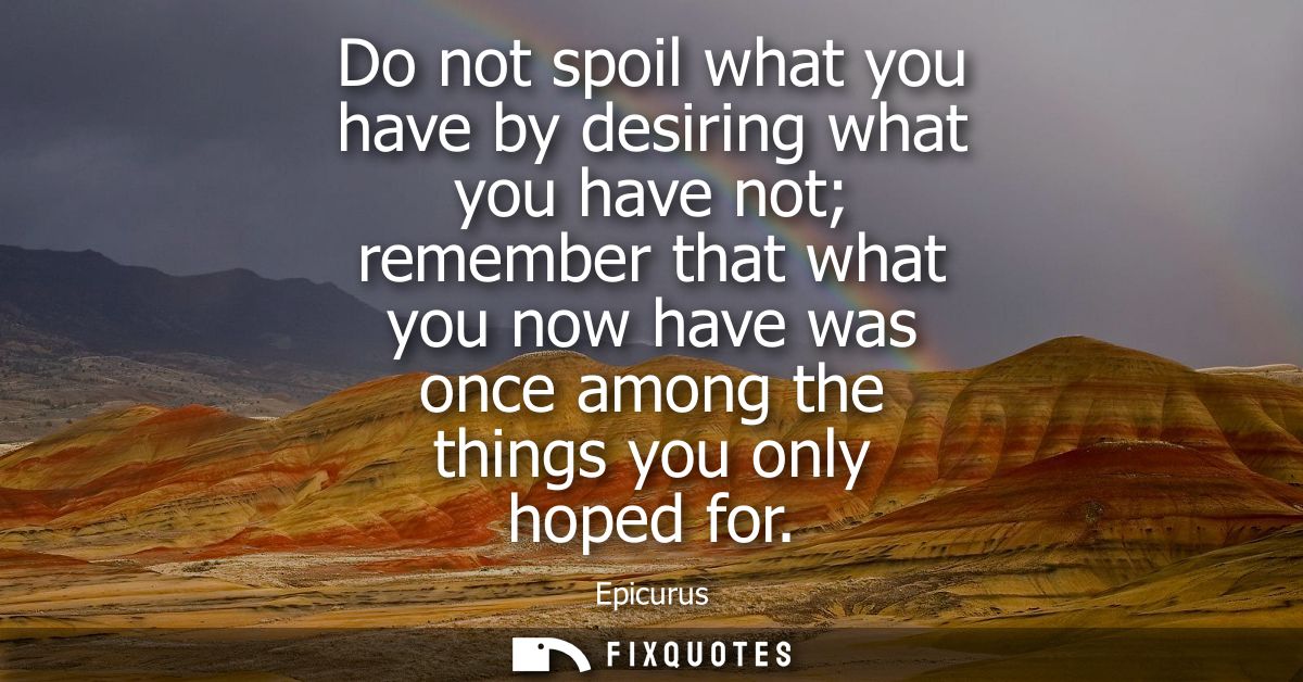 Do not spoil what you have by desiring what you have not remember that what you now have was once among the things you o