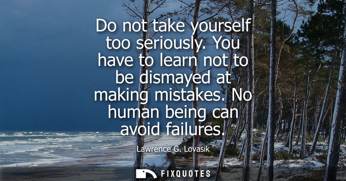 Do not take yourself too seriously. You have to learn not to be dismayed at making mistakes. No human being can avoid fa
