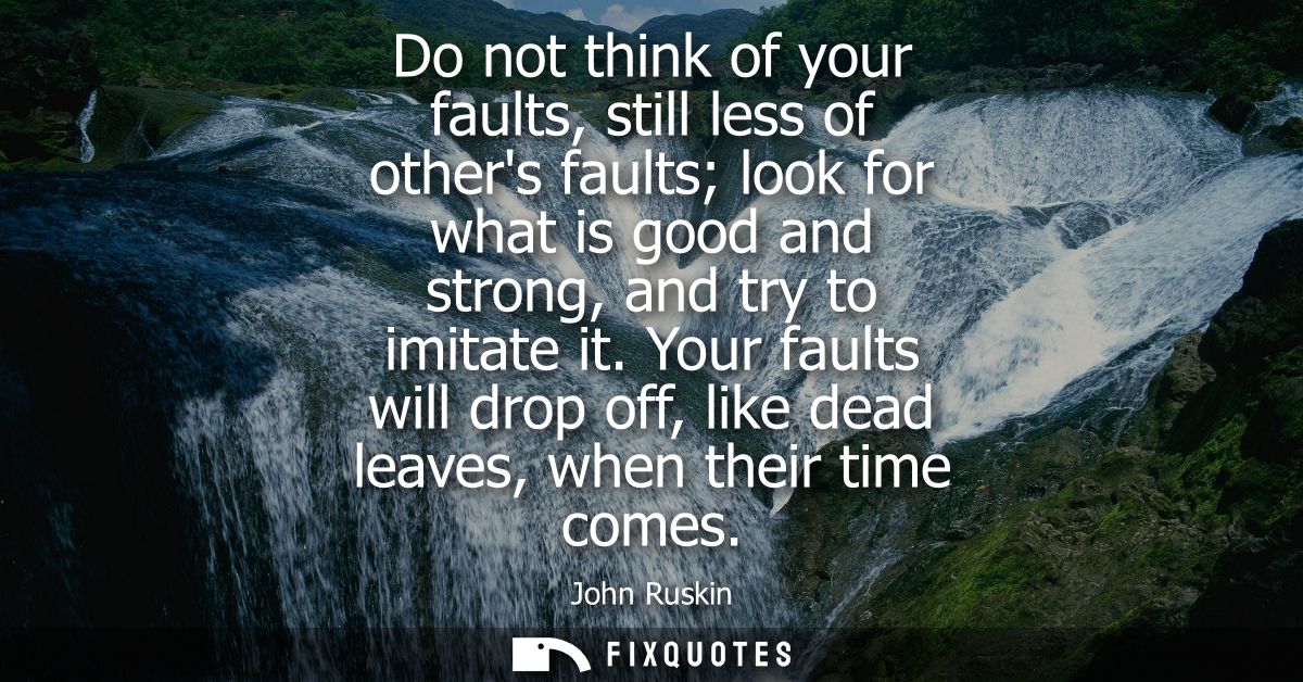 Do not think of your faults, still less of others faults look for what is good and strong, and try to imitate it.