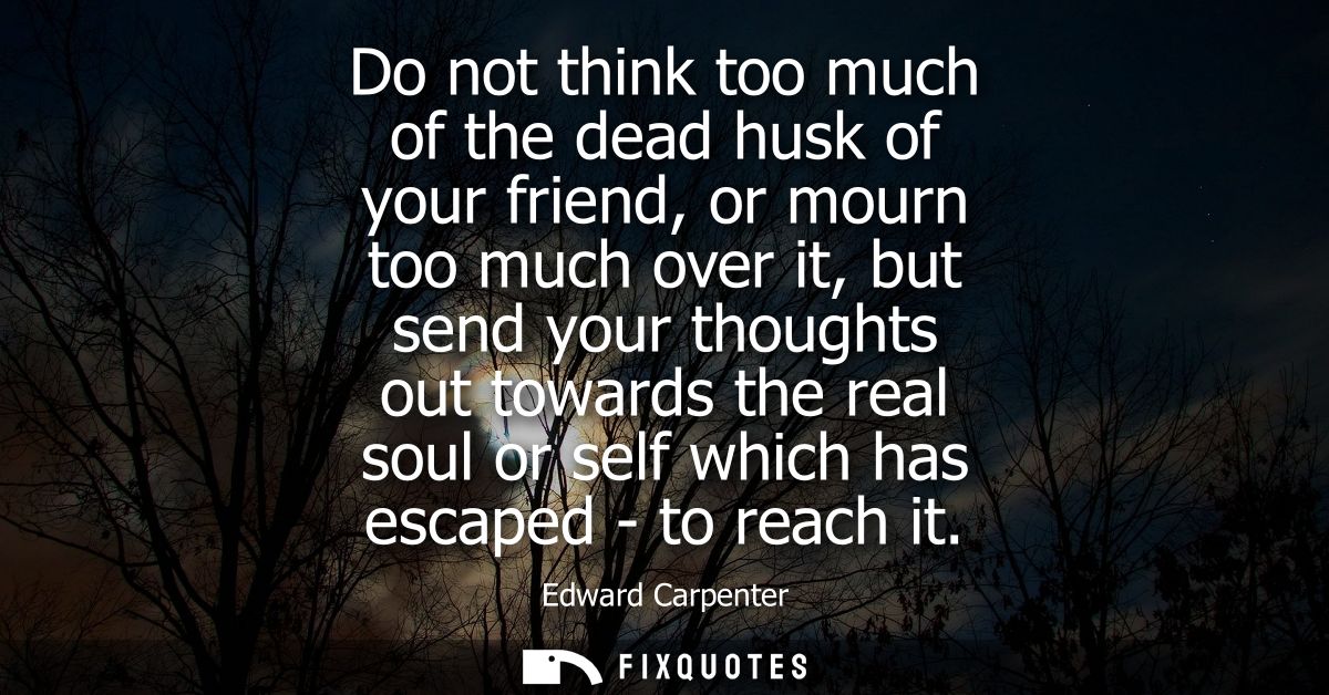 Do not think too much of the dead husk of your friend, or mourn too much over it, but send your thoughts out towards the