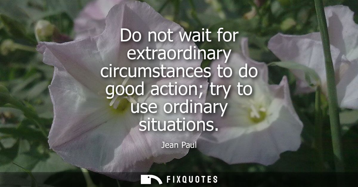 Do not wait for extraordinary circumstances to do good action try to use ordinary situations