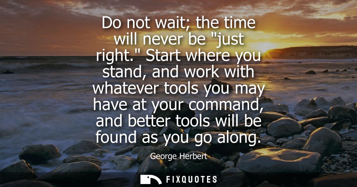 Do not wait the time will never be just right. Start where you stand, and work with whatever tools you may have at your 