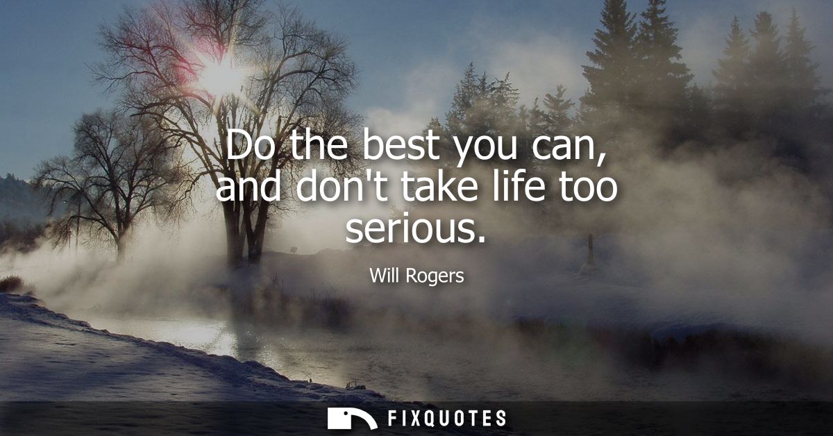 Do the best you can, and dont take life too serious