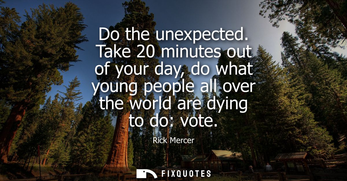 Do the unexpected. Take 20 minutes out of your day, do what young people all over the world are dying to do: vote