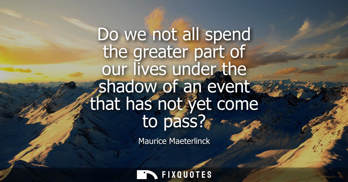 Do we not all spend the greater part of our lives under the shadow of an event that has not yet come to pass?