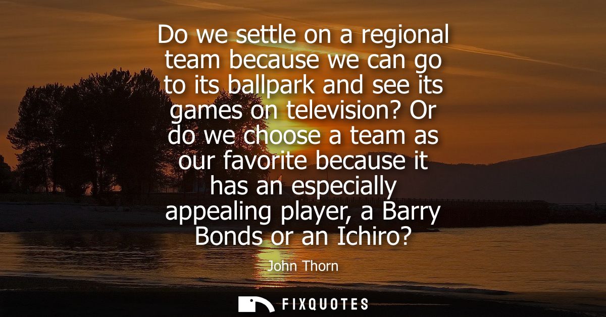 Do we settle on a regional team because we can go to its ballpark and see its games on television? Or do we choose a tea