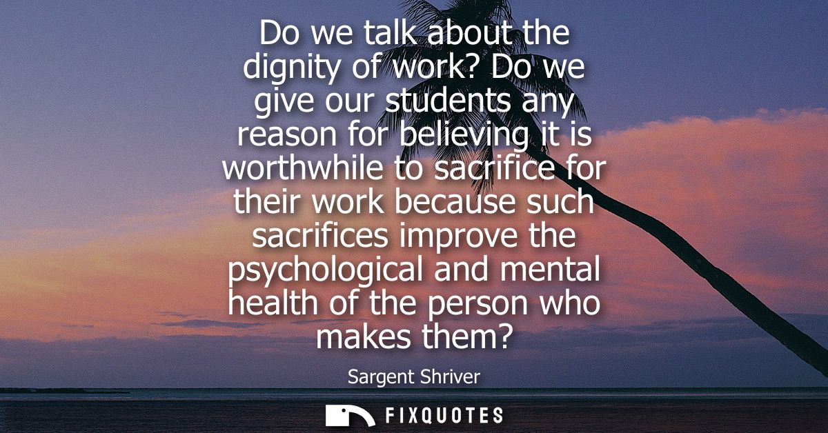 Do we talk about the dignity of work? Do we give our students any reason for believing it is worthwhile to sacrifice for