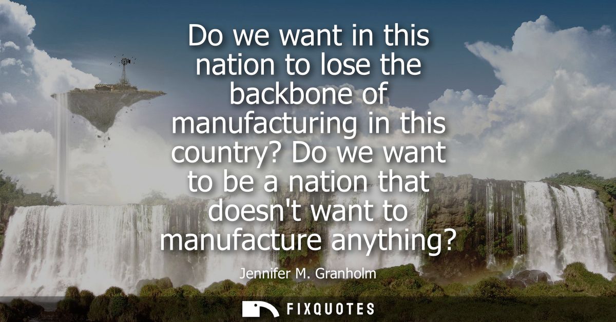 Do we want in this nation to lose the backbone of manufacturing in this country? Do we want to be a nation that doesnt w