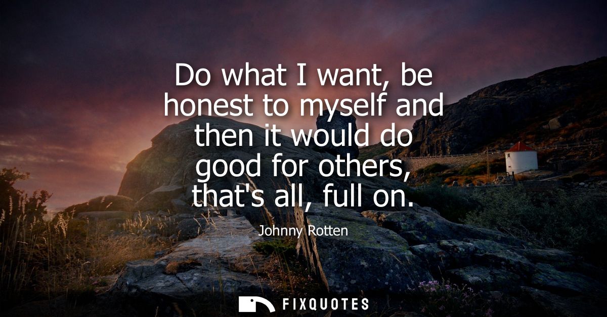 Do what I want, be honest to myself and then it would do good for others, thats all, full on
