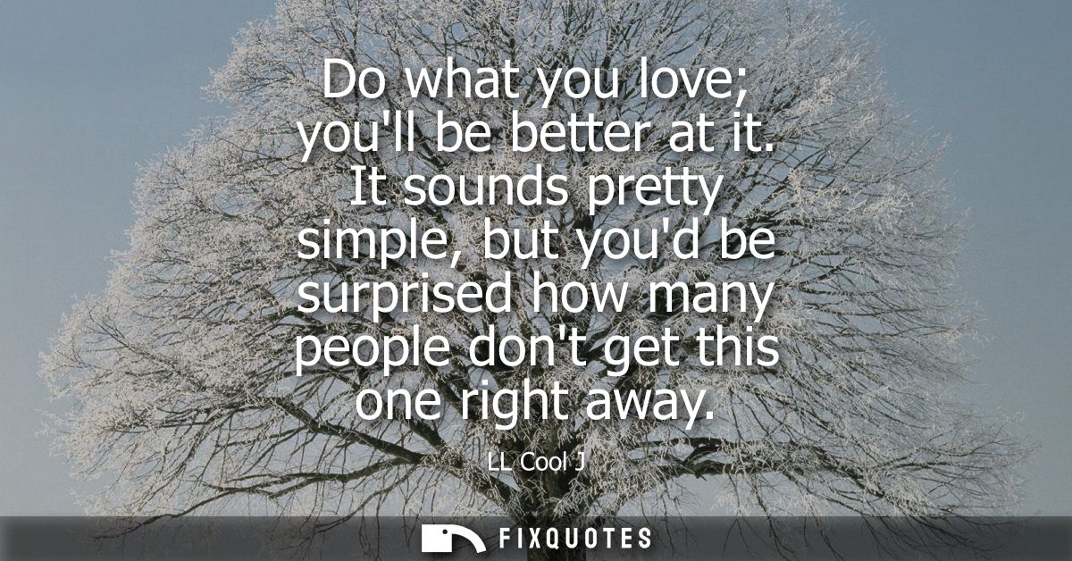 Do what you love youll be better at it. It sounds pretty simple, but youd be surprised how many people dont get this one