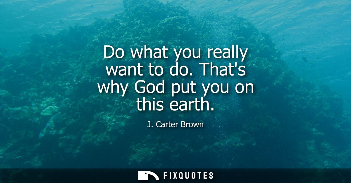 Do what you really want to do. Thats why God put you on this earth