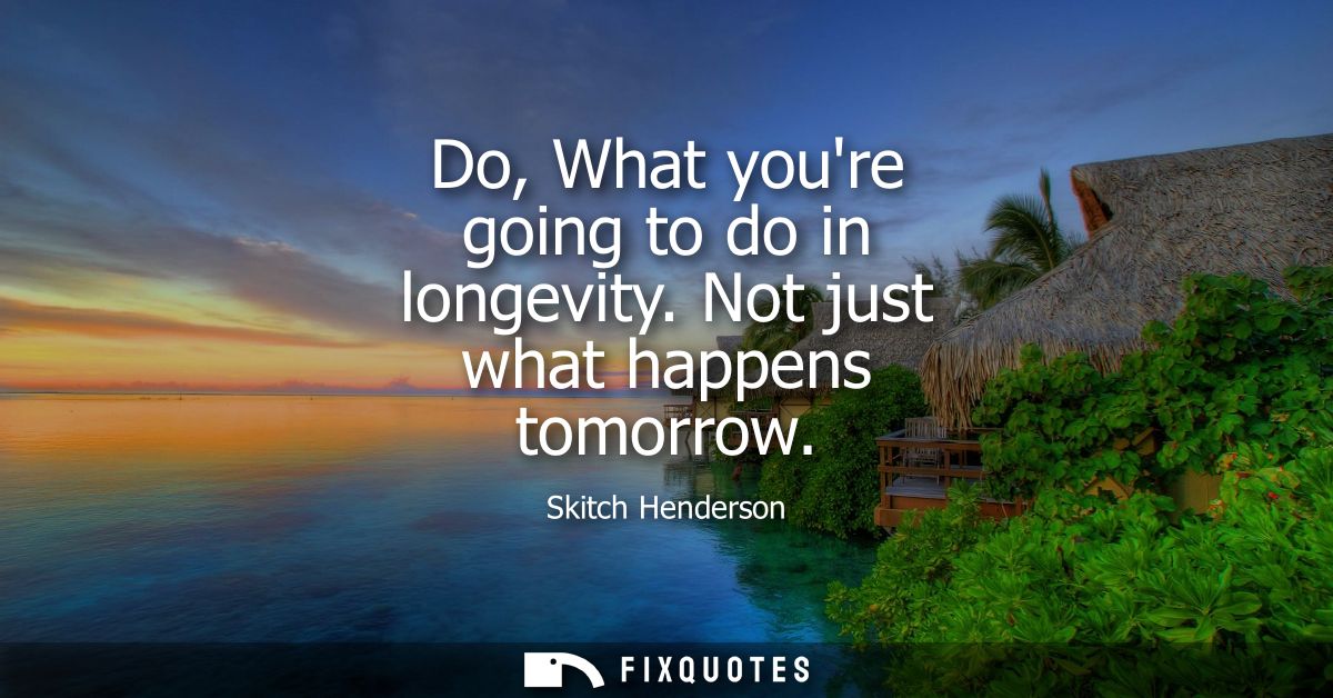 Do, What youre going to do in longevity. Not just what happens tomorrow