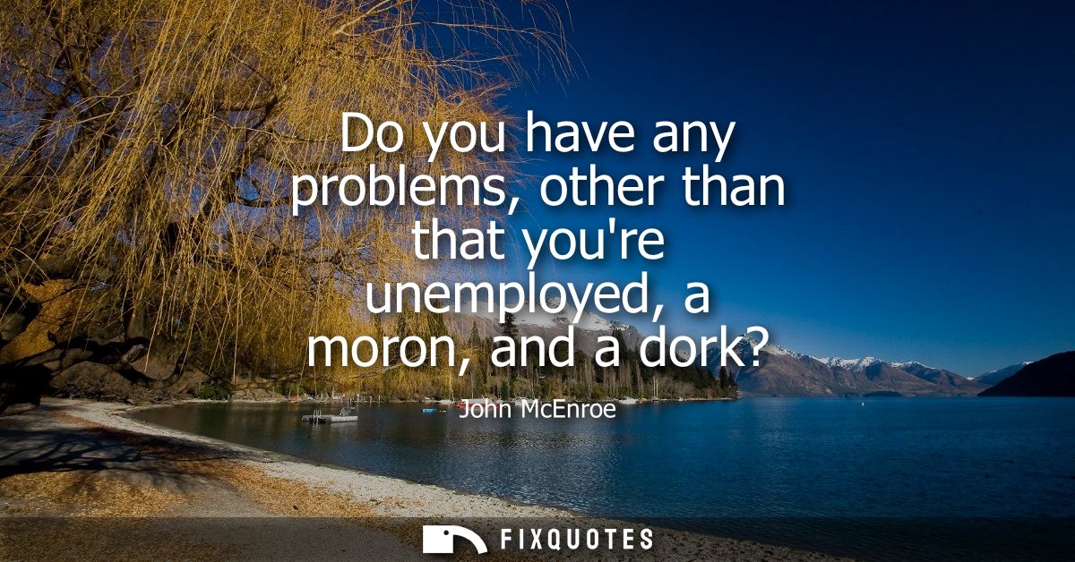 Do you have any problems, other than that youre unemployed, a moron, and a dork?