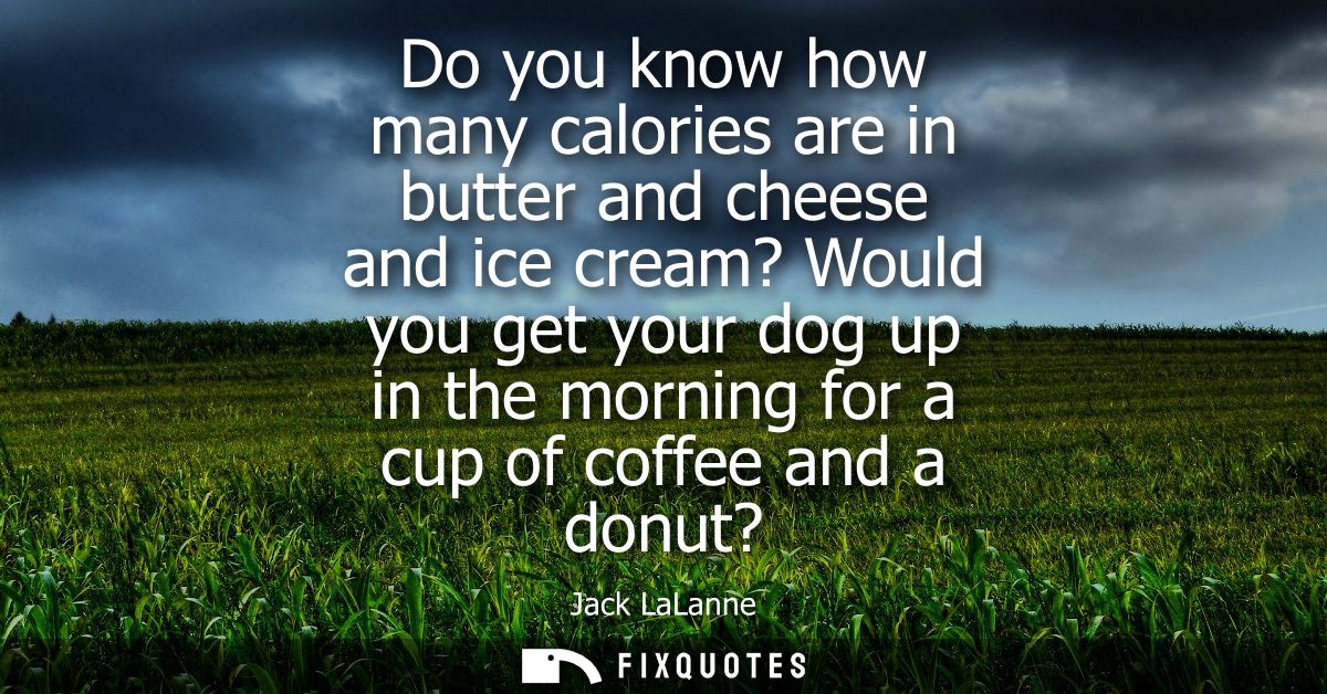 Do you know how many calories are in butter and cheese and ice cream? Would you get your dog up in the morning for a cup