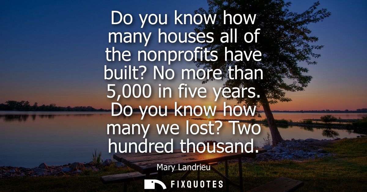 Do you know how many houses all of the nonprofits have built? No more than 5,000 in five years. Do you know how many we 