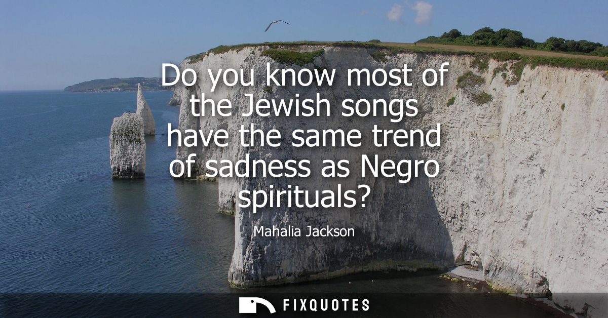 Do you know most of the Jewish songs have the same trend of sadness as Negro spirituals?