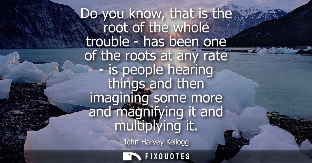 Do you know, that is the root of the whole trouble - has been one of the roots at any rate - is people hearing things an