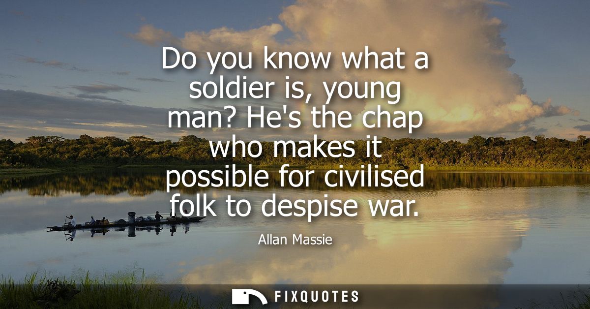 Do you know what a soldier is, young man? Hes the chap who makes it possible for civilised folk to despise war