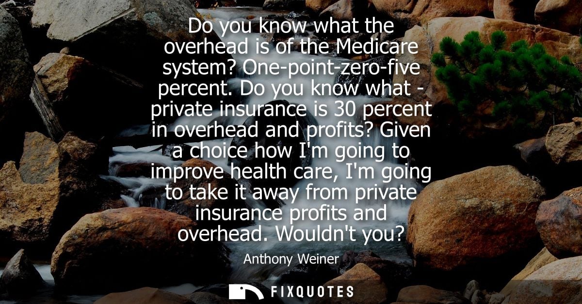 Do you know what the overhead is of the Medicare system? One-point-zero-five percent. Do you know what - private insuran
