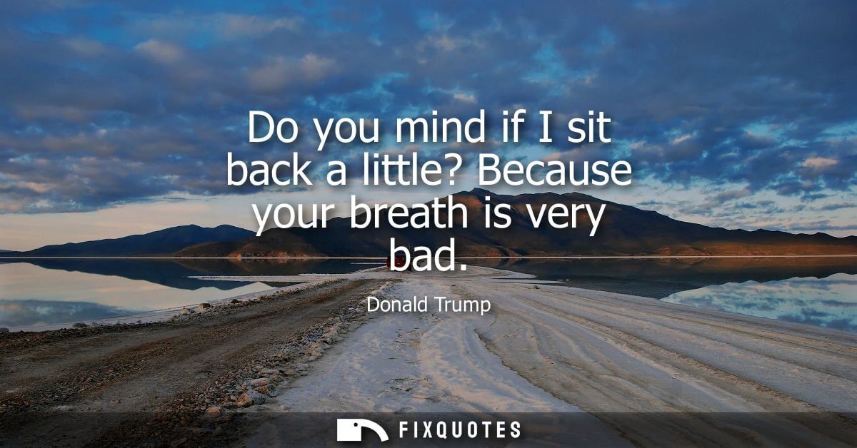 Do you mind if I sit back a little? Because your breath is very bad