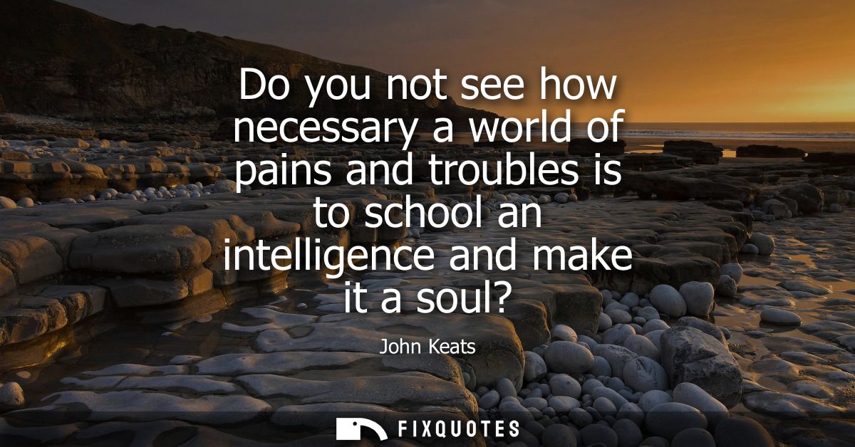 Do you not see how necessary a world of pains and troubles is to school an intelligence and make it a soul?