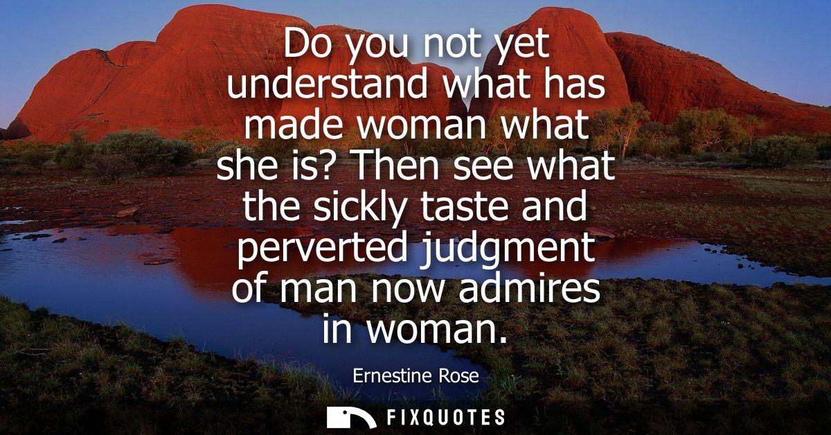 Do you not yet understand what has made woman what she is? Then see what the sickly taste and perverted judgment of man 
