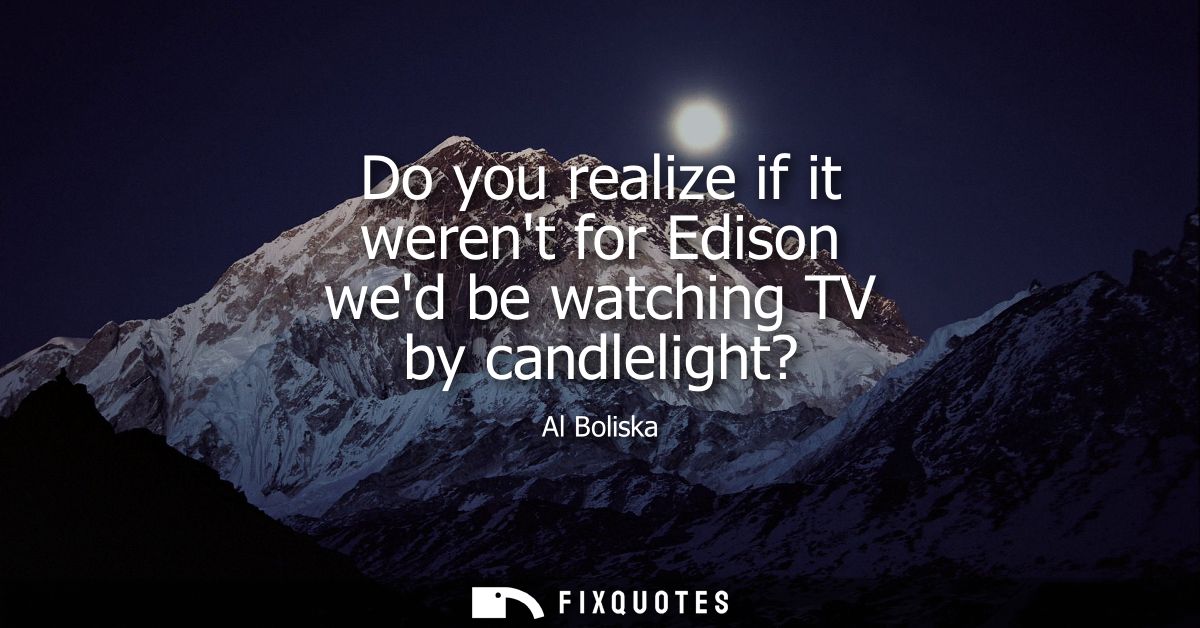 Do you realize if it werent for Edison wed be watching TV by candlelight?