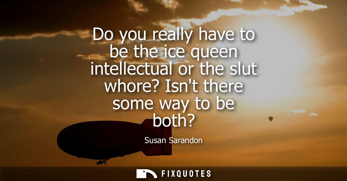 Do you really have to be the ice queen intellectual or the slut whore? Isnt there some way to be both?