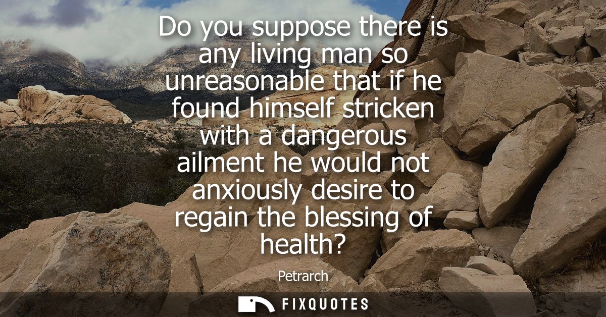 Do you suppose there is any living man so unreasonable that if he found himself stricken with a dangerous ailment he wou