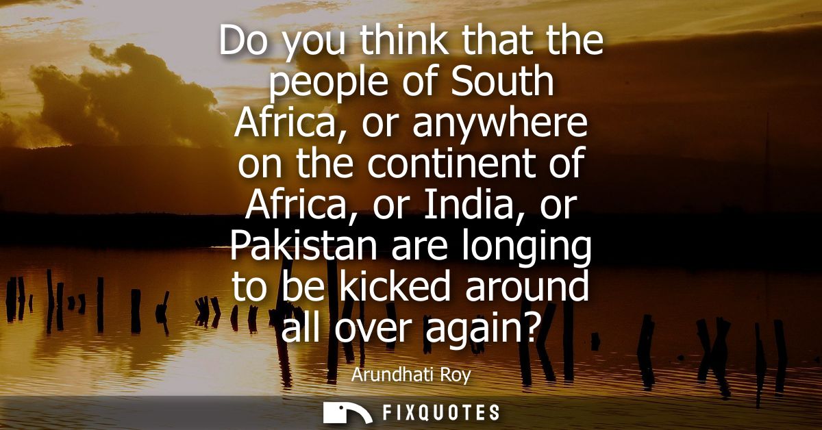 Do you think that the people of South Africa, or anywhere on the continent of Africa, or India, or Pakistan are longing 